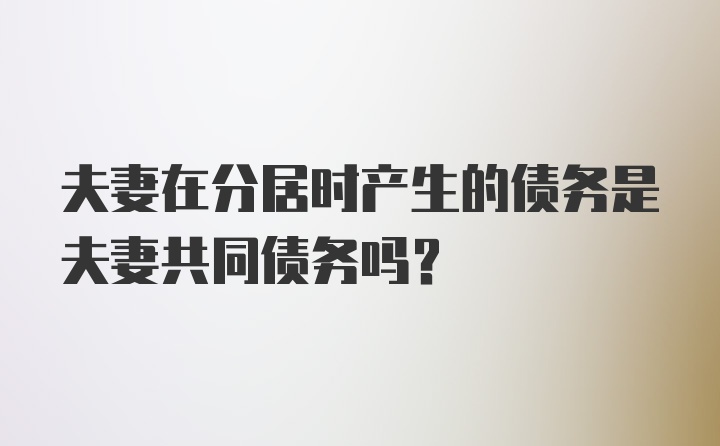 夫妻在分居时产生的债务是夫妻共同债务吗?