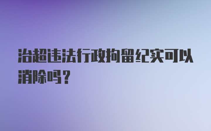 治超违法行政拘留纪实可以消除吗？