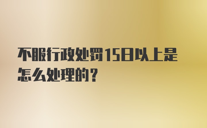 不服行政处罚15日以上是怎么处理的?