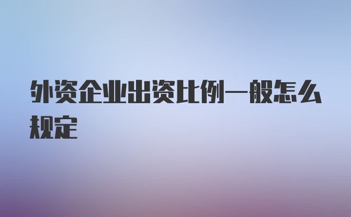 外资企业出资比例一般怎么规定