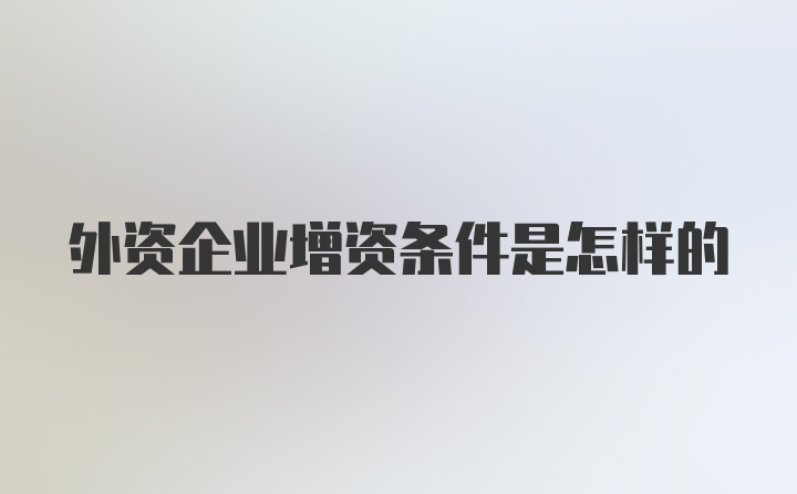 外资企业增资条件是怎样的