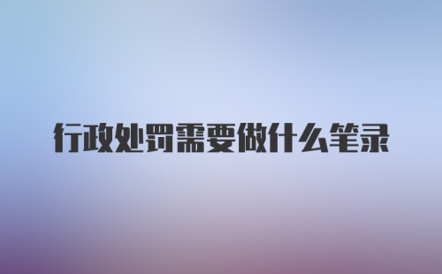 行政处罚需要做什么笔录