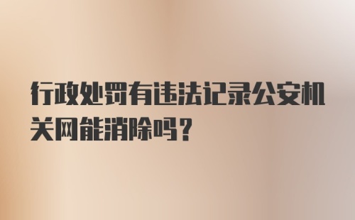 行政处罚有违法记录公安机关网能消除吗？