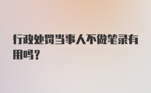 行政处罚当事人不做笔录有用吗？