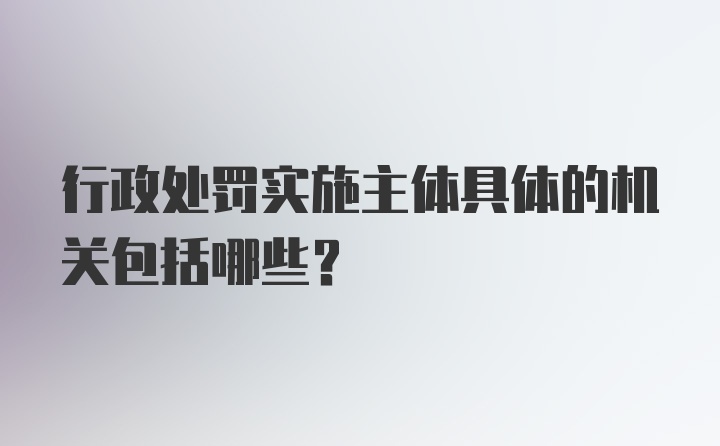 行政处罚实施主体具体的机关包括哪些?