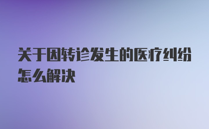 关于因转诊发生的医疗纠纷怎么解决