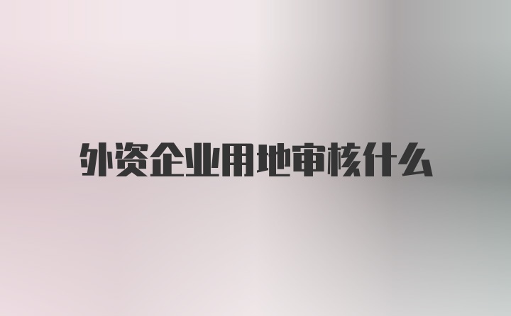 外资企业用地审核什么