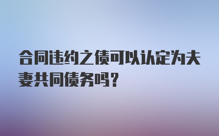 合同违约之债可以认定为夫妻共同债务吗?