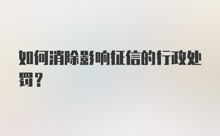 如何消除影响征信的行政处罚？
