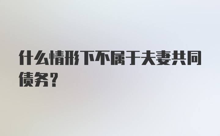 什么情形下不属于夫妻共同债务?