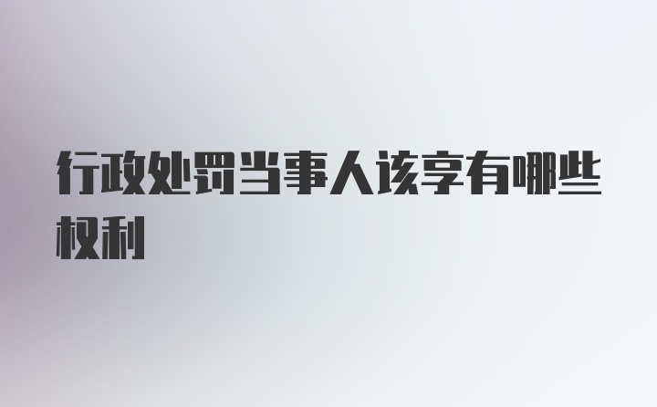 行政处罚当事人该享有哪些权利