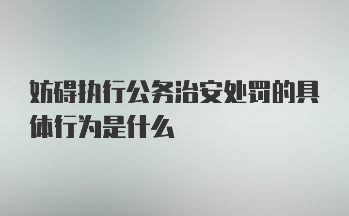 妨碍执行公务治安处罚的具体行为是什么