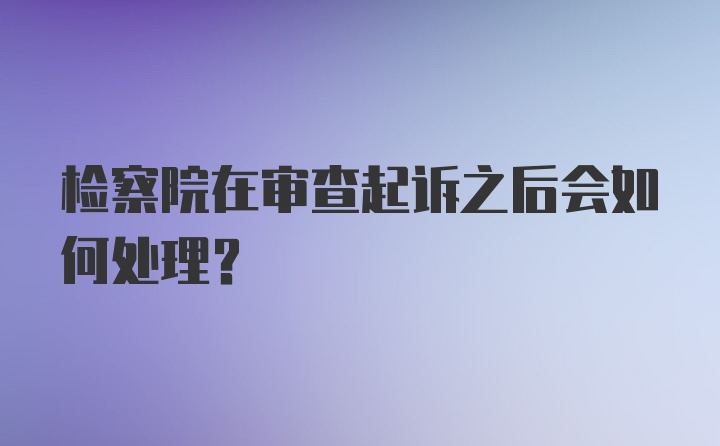 检察院在审查起诉之后会如何处理？