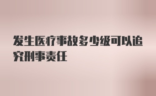 发生医疗事故多少级可以追究刑事责任