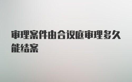 审理案件由合议庭审理多久能结案