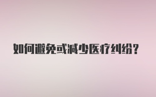 如何避免或减少医疗纠纷？