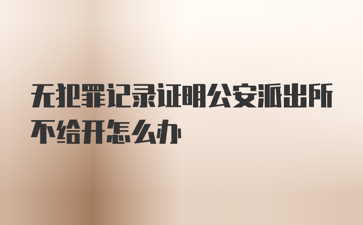 无犯罪记录证明公安派出所不给开怎么办