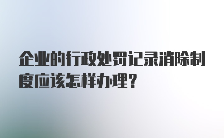 企业的行政处罚记录消除制度应该怎样办理？