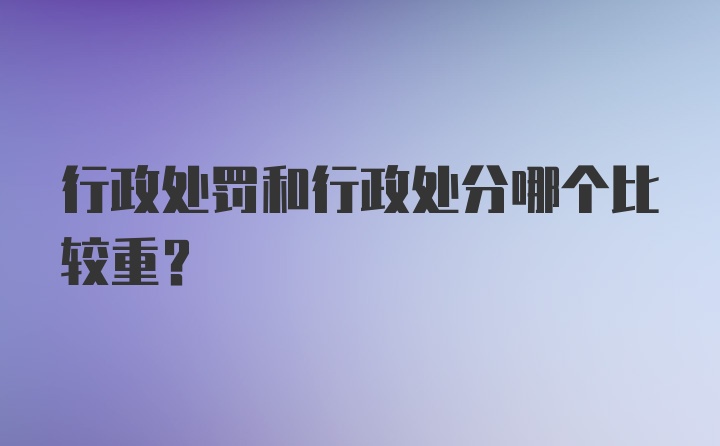 行政处罚和行政处分哪个比较重？