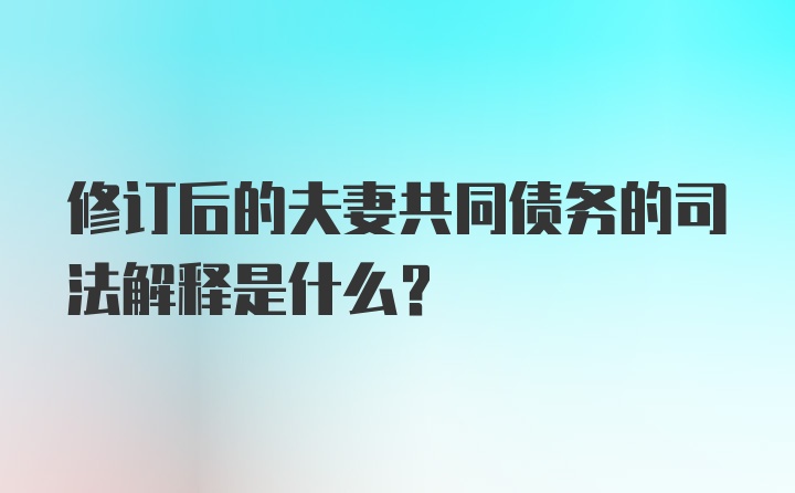 修订后的夫妻共同债务的司法解释是什么?