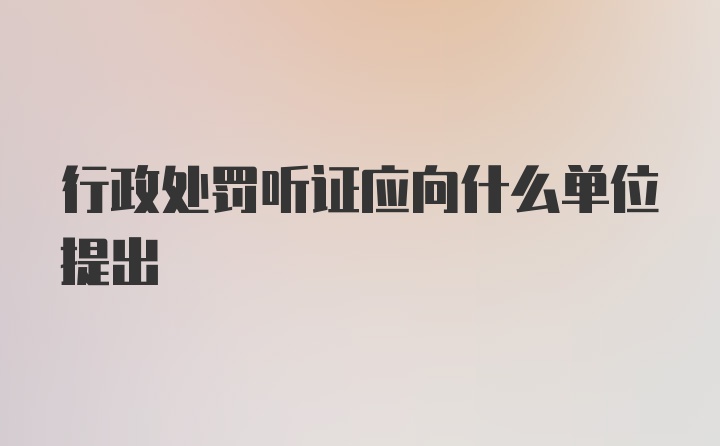 行政处罚听证应向什么单位提出