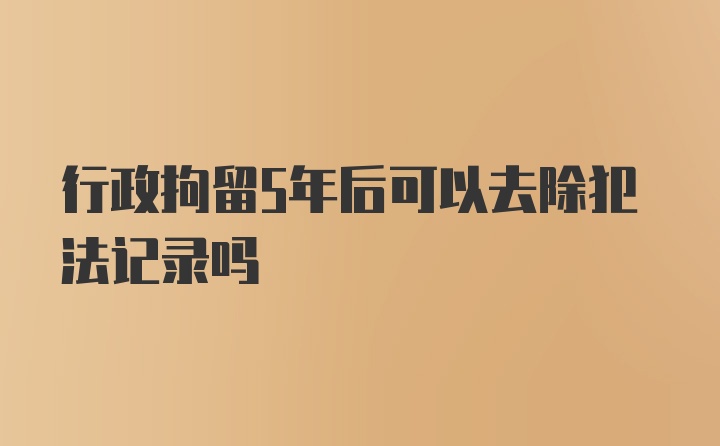 行政拘留5年后可以去除犯法记录吗