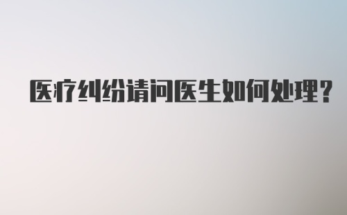 医疗纠纷请问医生如何处理？