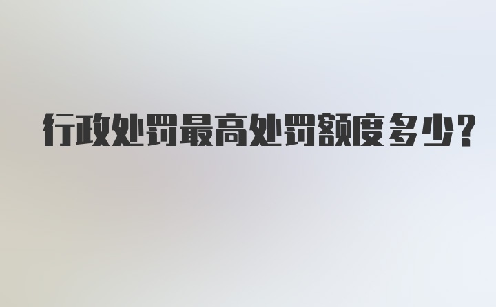 行政处罚最高处罚额度多少？