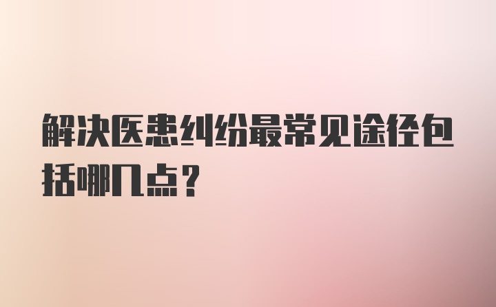 解决医患纠纷最常见途径包括哪几点？