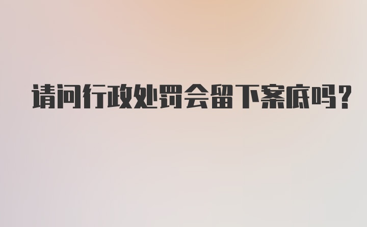 请问行政处罚会留下案底吗？