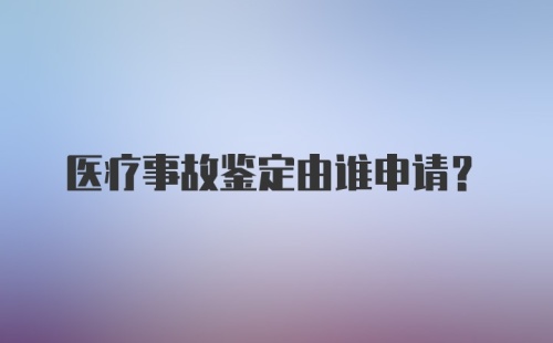 医疗事故鉴定由谁申请？