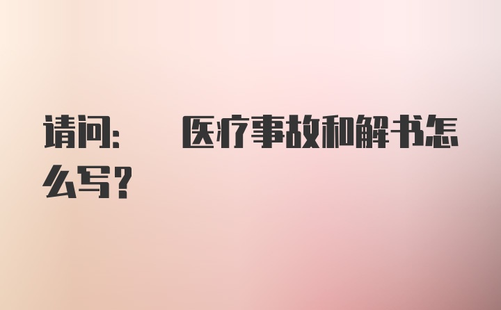 请问: 医疗事故和解书怎么写？