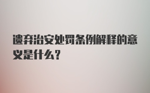 遗弃治安处罚条例解释的意义是什么？