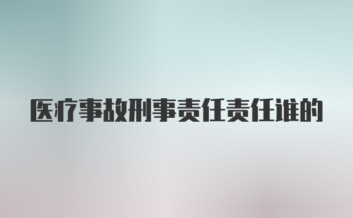 医疗事故刑事责任责任谁的