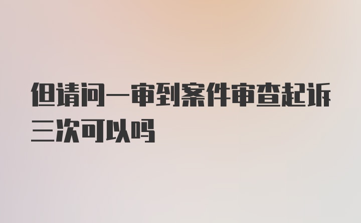 但请问一审到案件审查起诉三次可以吗