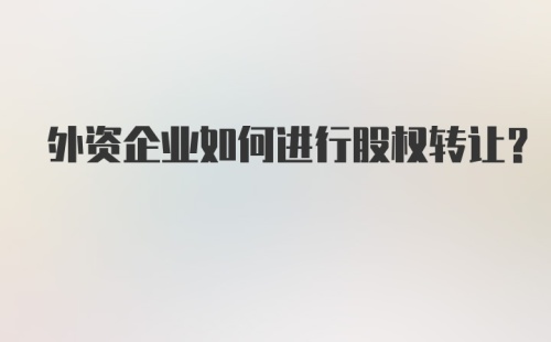 外资企业如何进行股权转让？