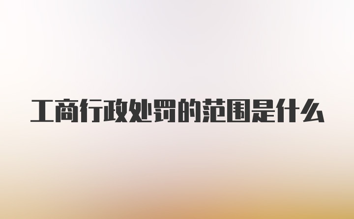 工商行政处罚的范围是什么