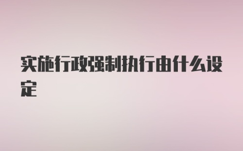 实施行政强制执行由什么设定