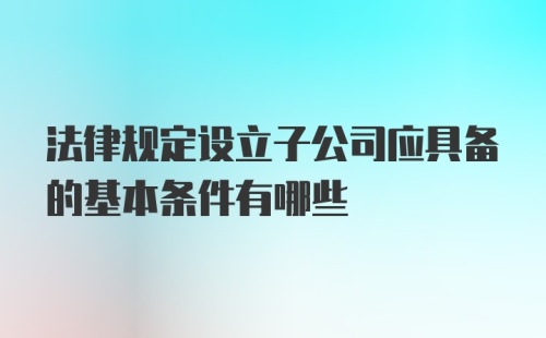 法律规定设立子公司应具备的基本条件有哪些