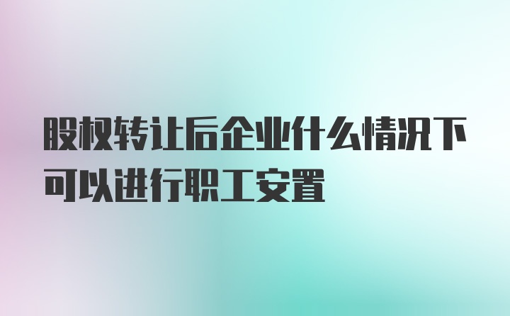 股权转让后企业什么情况下可以进行职工安置