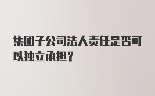 集团子公司法人责任是否可以独立承担?