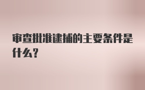 审查批准逮捕的主要条件是什么？