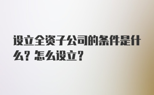 设立全资子公司的条件是什么？怎么设立？