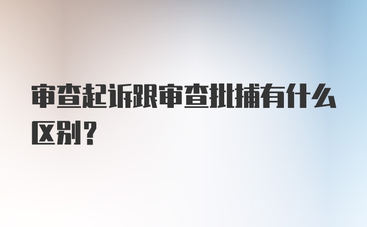 审查起诉跟审查批捕有什么区别？