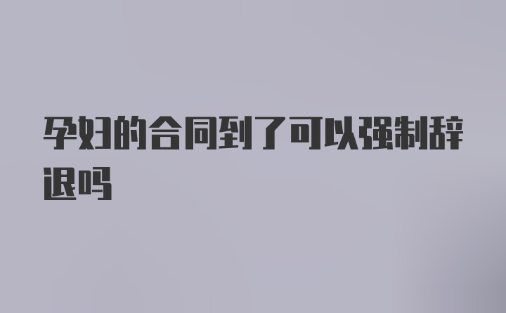 孕妇的合同到了可以强制辞退吗