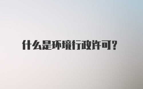 什么是环境行政许可?