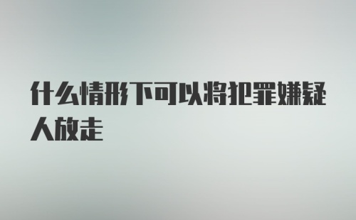 什么情形下可以将犯罪嫌疑人放走