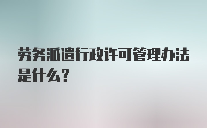 劳务派遣行政许可管理办法是什么？