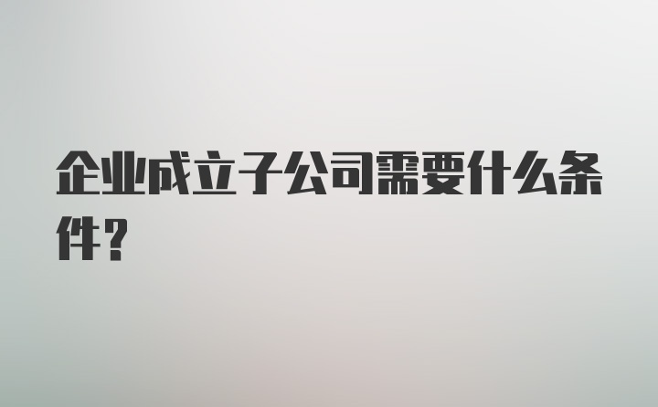 企业成立子公司需要什么条件?