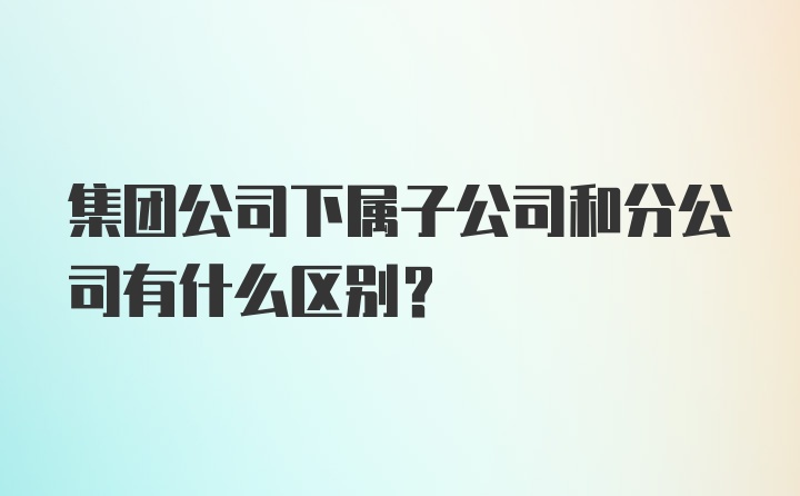 集团公司下属子公司和分公司有什么区别？